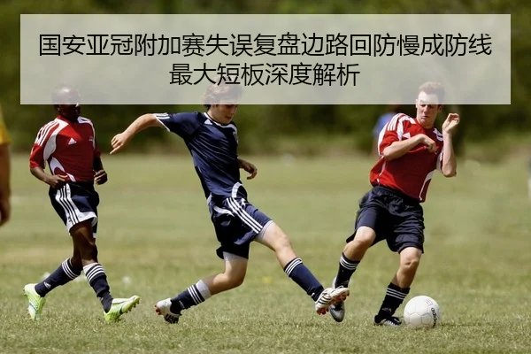 国安亚冠附加赛失误复盘边路回防慢成防线最大短板深度解析