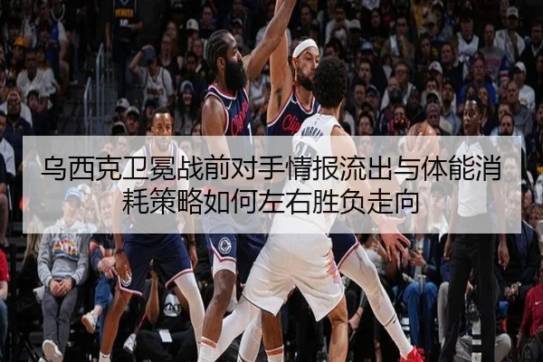 乌西克卫冕战前对手情报流出与体能消耗策略如何左右胜负走向